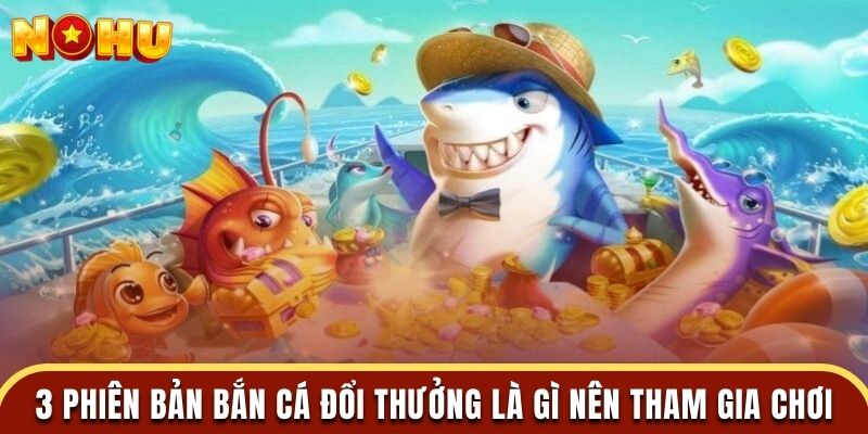 3 phiên bản bắn cá đổi thưởng là gì nên tham gia chơi